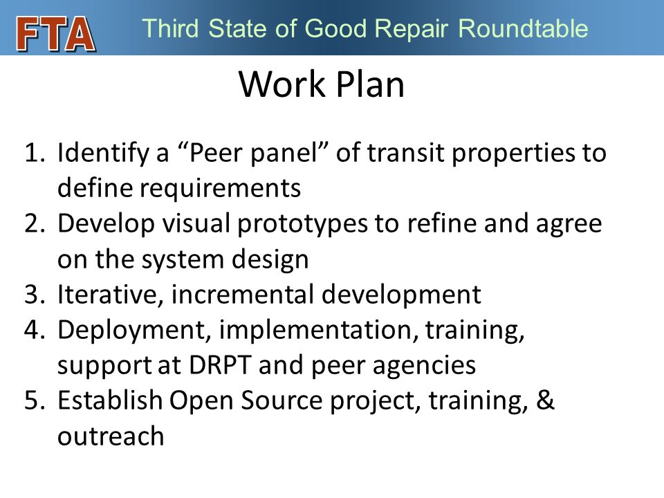 Third State of Good Repair Roundtable Work Plan 1.Identify a Peer panel of transit properties to define requirements 2.Develop visual prototypes to refine and agree on the system design 3.Iterative, incremental development 4.Deployment, implementation, training, support at DRPT and peer agencies 5.Establish Open Source project, training, & outreach