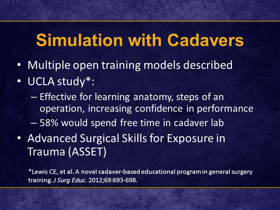 Simulation with Cadavers Multiple open training models described UCLA study*: – Effective for learning anatomy, steps of an operation, increasing confidence in performance – 58% would spend free time in cadaver lab Advanced Surgical Skills for Exposure in Trauma (ASSET) *Lewis CE, et al.