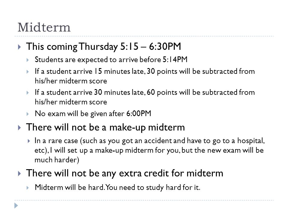 Midterm  This coming Thursday 5:15 – 6:30PM  Students are expected to arrive before 5:14PM  If a student arrive 15 minutes late, 30 points will be subtracted from his/her midterm score  If a student arrive 30 minutes late, 60 points will be subtracted from his/her midterm score  No exam will be given after 6:00PM  There will not be a make-up midterm  In a rare case (such as you got an accident and have to go to a hospital, etc), I will set up a make-up midterm for you, but the new exam will be much harder)  There will not be any extra credit for midterm  Midterm will be hard.