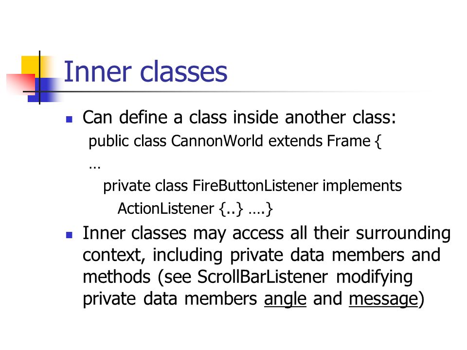 Inner classes Can define a class inside another class: public class CannonWorld extends Frame { … private class FireButtonListener implements ActionListener {..} ….} Inner classes may access all their surrounding context, including private data members and methods (see ScrollBarListener modifying private data members angle and message)