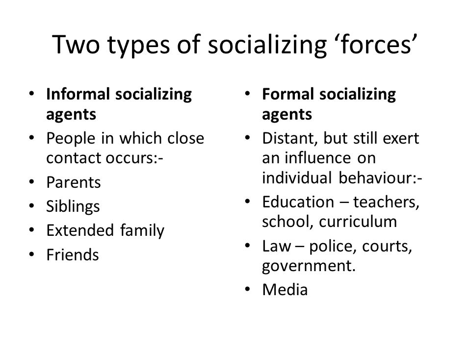 Two types of socializing ‘forces’ Informal socializing agents People in which close contact occurs:- Parents Siblings Extended family Friends Formal socializing agents Distant, but still exert an influence on individual behaviour:- Education – teachers, school, curriculum Law – police, courts, government.