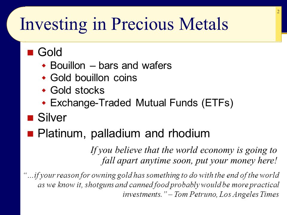 2 Investing in Precious Metals Gold  Bouillon – bars and wafers  Gold bouillon coins  Gold stocks  Exchange-Traded Mutual Funds (ETFs) Silver Platinum, palladium and rhodium If you believe that the world economy is going to fall apart anytime soon, put your money here.