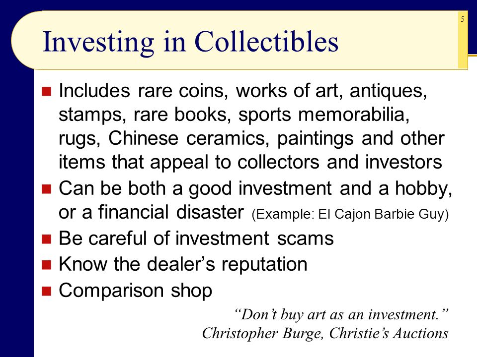 5 Investing in Collectibles Includes rare coins, works of art, antiques, stamps, rare books, sports memorabilia, rugs, Chinese ceramics, paintings and other items that appeal to collectors and investors Can be both a good investment and a hobby, or a financial disaster (Example: El Cajon Barbie Guy) Be careful of investment scams Know the dealer’s reputation Comparison shop Don’t buy art as an investment. Christopher Burge, Christie’s Auctions