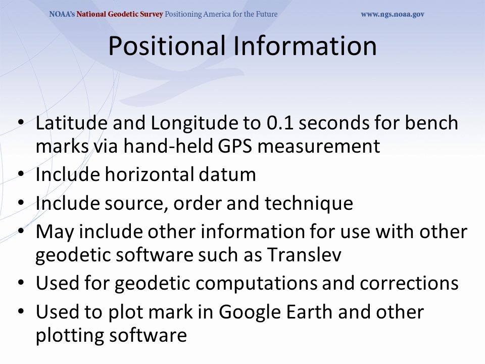 Positional Information Latitude and Longitude to 0.1 seconds for bench marks via hand-held GPS measurement Include horizontal datum Include source, order and technique May include other information for use with other geodetic software such as Translev Used for geodetic computations and corrections Used to plot mark in Google Earth and other plotting software