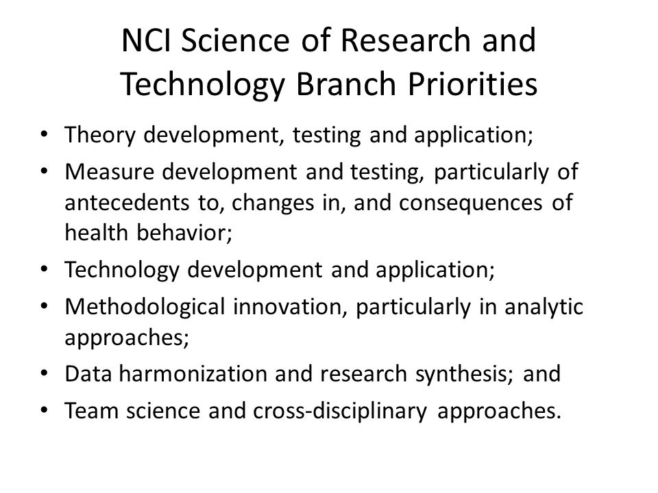 NCI Science of Research and Technology Branch Priorities Theory development, testing and application; Measure development and testing, particularly of antecedents to, changes in, and consequences of health behavior; Technology development and application; Methodological innovation, particularly in analytic approaches; Data harmonization and research synthesis; and Team science and cross-disciplinary approaches.