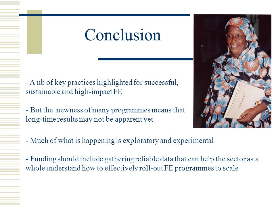 Conclusion - A nb of key practices highlighted for successful, sustainable and high-impact FE - But the newness of many programmes means that long-time results may not be apparent yet - Much of what is happening is exploratory and experimental - Funding should include gathering reliable data that can help the sector as a whole understand how to effectively roll-out FE programmes to scale
