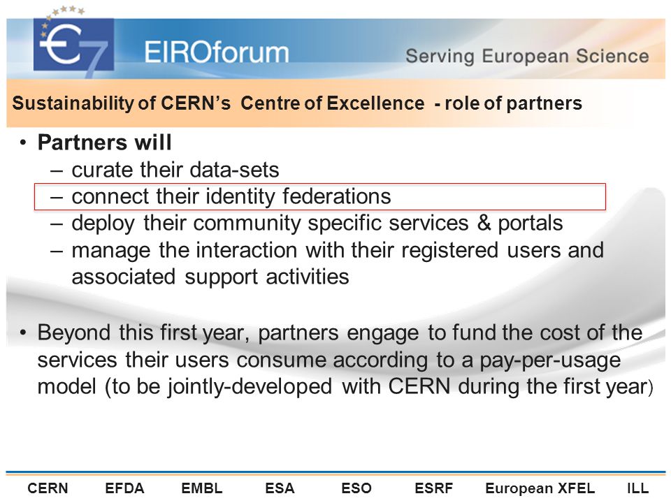 CERNEFDAEMBLESAESOESRFEuropean XFELILL Sustainability of CERN’s Centre of Excellence - role of partners Partners will –curate their data-sets –connect their identity federations –deploy their community specific services & portals –manage the interaction with their registered users and associated support activities Beyond this first year, partners engage to fund the cost of the services their users consume according to a pay-per-usage model (to be jointly-developed with CERN during the first year )