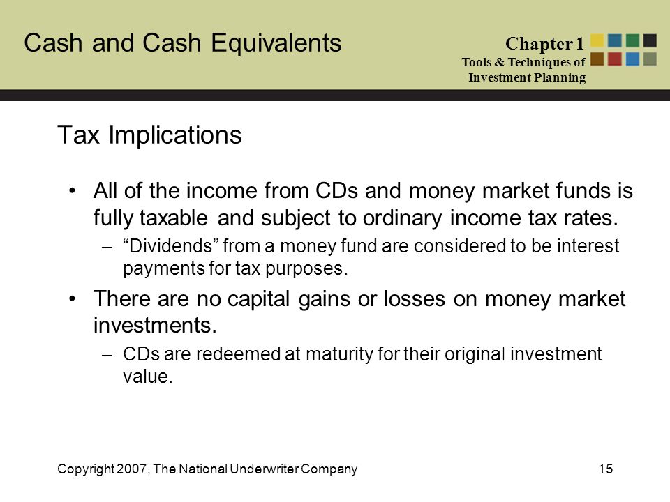 Cash and Cash Equivalents Chapter 1 Tools & Techniques of Investment Planning Copyright 2007, The National Underwriter Company15 Tax Implications All of the income from CDs and money market funds is fully taxable and subject to ordinary income tax rates.