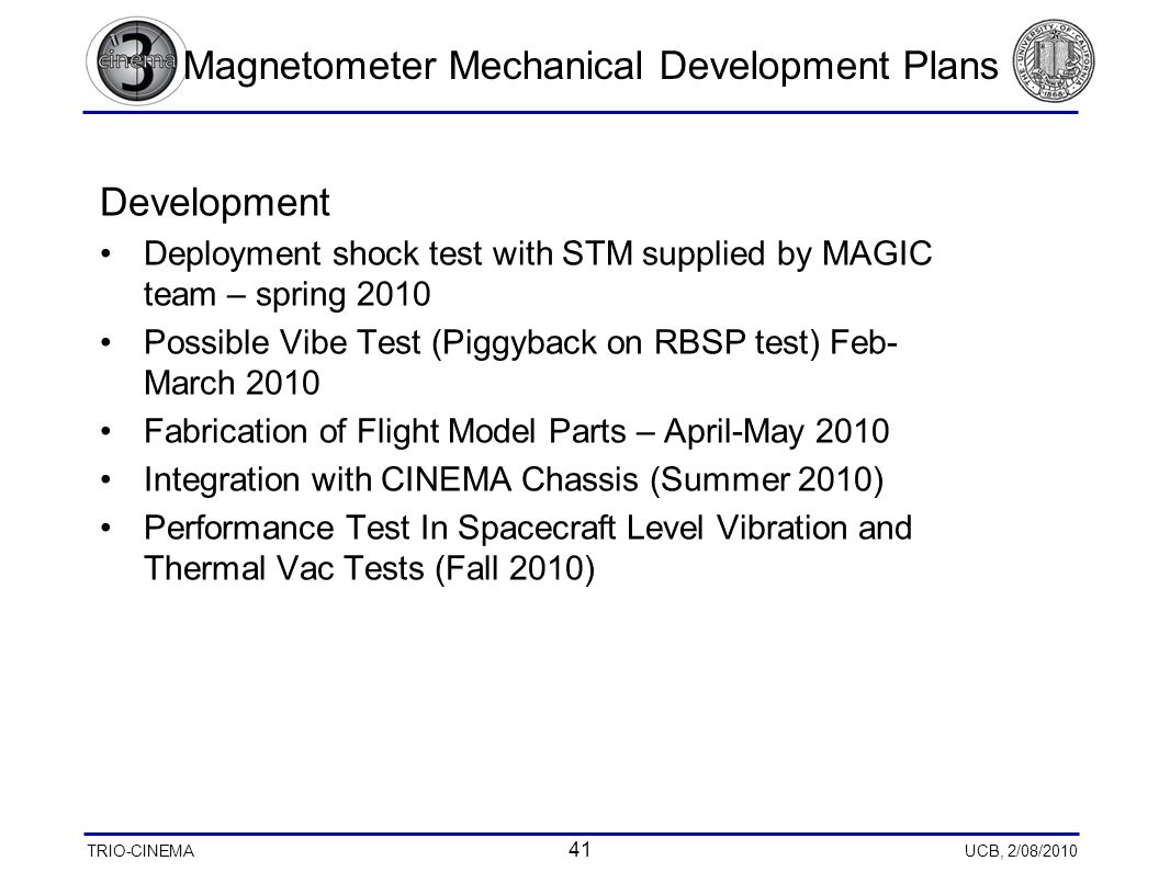 TRIO-CINEMA 41 UCB, 2/08/2010 Magnetometer Mechanical Development Plans Development Deployment shock test with STM supplied by MAGIC team – spring 2010 Possible Vibe Test (Piggyback on RBSP test) Feb- March 2010 Fabrication of Flight Model Parts – April-May 2010 Integration with CINEMA Chassis (Summer 2010) Performance Test In Spacecraft Level Vibration and Thermal Vac Tests (Fall 2010)