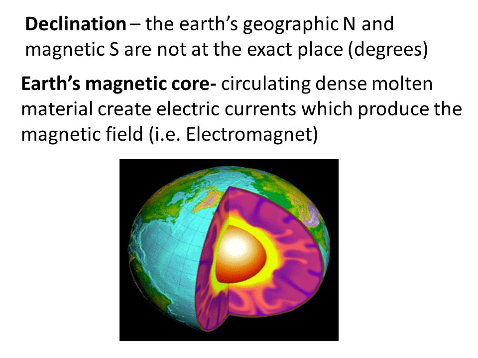 Declination – the earth’s geographic N and magnetic S are not at the exact place (degrees) Earth’s magnetic core- circulating dense molten material create electric currents which produce the magnetic field (i.e.
