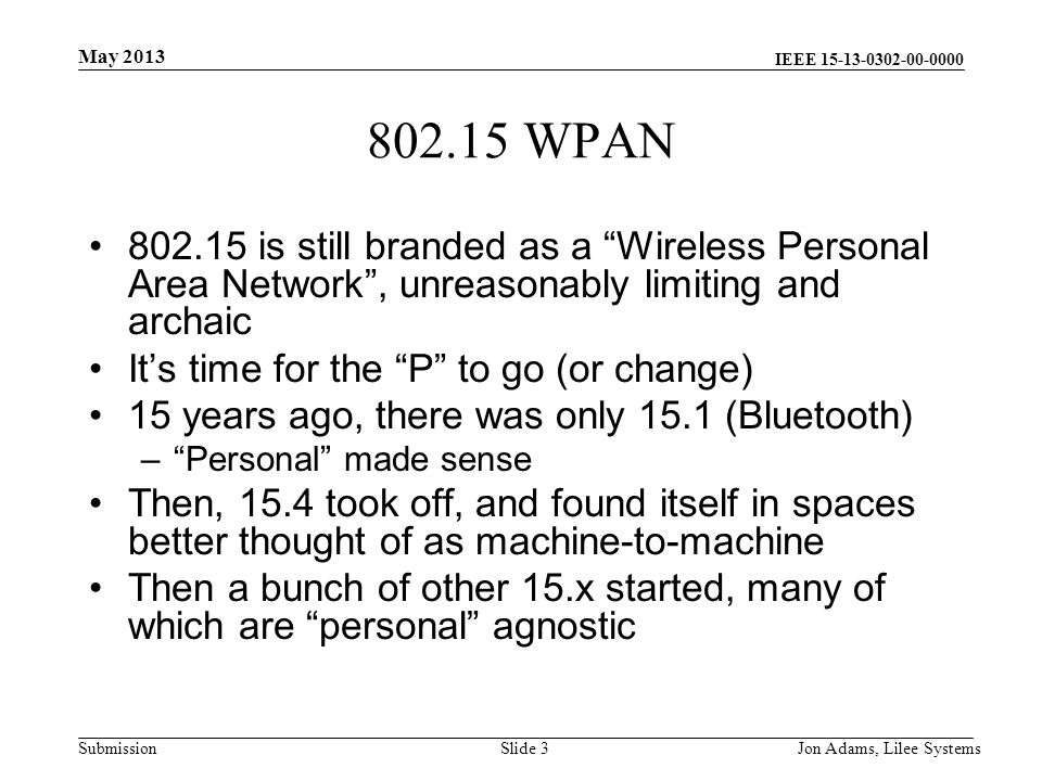 IEEE Submission WPAN is still branded as a Wireless Personal Area Network , unreasonably limiting and archaic It’s time for the P to go (or change) 15 years ago, there was only 15.1 (Bluetooth) – Personal made sense Then, 15.4 took off, and found itself in spaces better thought of as machine-to-machine Then a bunch of other 15.x started, many of which are personal agnostic May 2013 Jon Adams, Lilee SystemsSlide 3