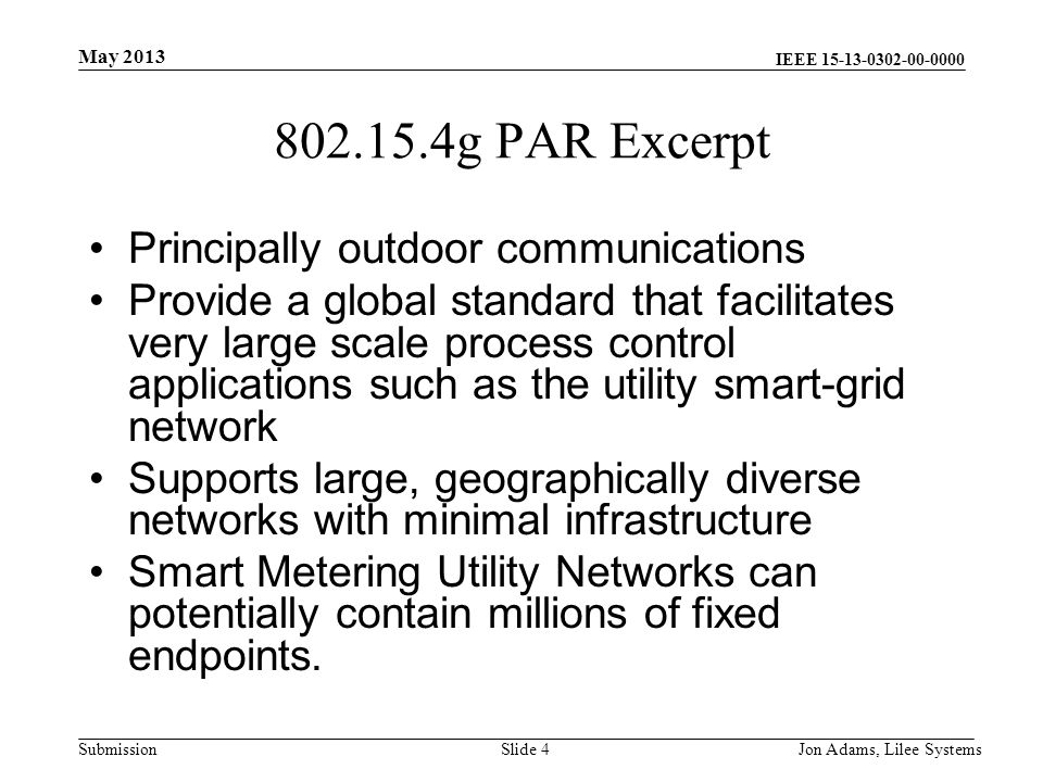 IEEE Submission g PAR Excerpt Principally outdoor communications Provide a global standard that facilitates very large scale process control applications such as the utility smart-grid network Supports large, geographically diverse networks with minimal infrastructure Smart Metering Utility Networks can potentially contain millions of fixed endpoints.