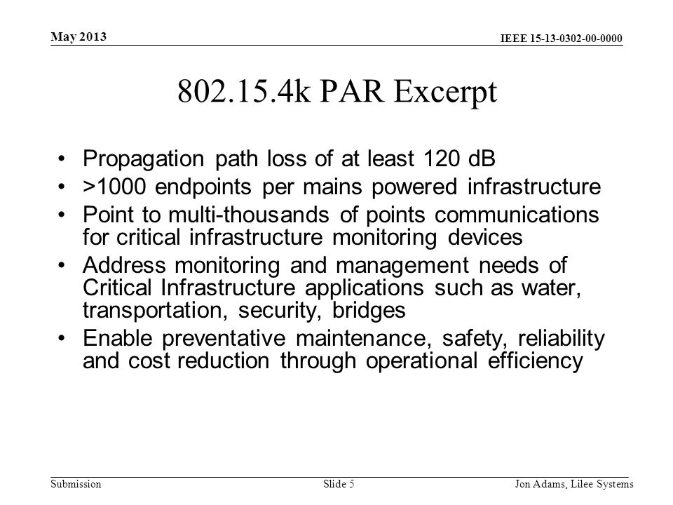 IEEE Submission k PAR Excerpt Propagation path loss of at least 120 dB >1000 endpoints per mains powered infrastructure Point to multi-thousands of points communications for critical infrastructure monitoring devices Address monitoring and management needs of Critical Infrastructure applications such as water, transportation, security, bridges Enable preventative maintenance, safety, reliability and cost reduction through operational efficiency May 2013 Jon Adams, Lilee SystemsSlide 5