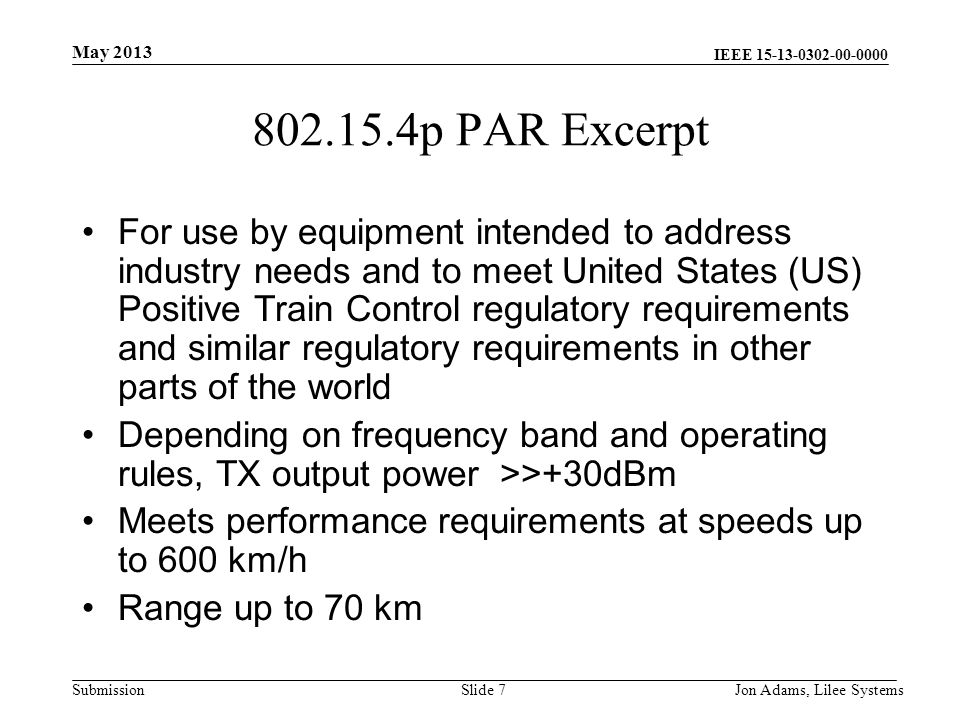 IEEE Submission p PAR Excerpt For use by equipment intended to address industry needs and to meet United States (US) Positive Train Control regulatory requirements and similar regulatory requirements in other parts of the world Depending on frequency band and operating rules, TX output power >>+30dBm Meets performance requirements at speeds up to 600 km/h Range up to 70 km May 2013 Jon Adams, Lilee SystemsSlide 7