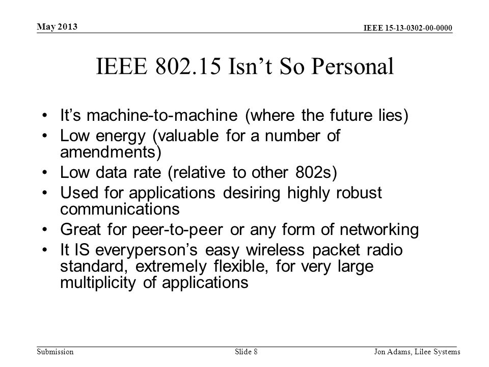 IEEE Submission IEEE Isn’t So Personal It’s machine-to-machine (where the future lies) Low energy (valuable for a number of amendments) Low data rate (relative to other 802s) Used for applications desiring highly robust communications Great for peer-to-peer or any form of networking It IS everyperson’s easy wireless packet radio standard, extremely flexible, for very large multiplicity of applications May 2013 Jon Adams, Lilee SystemsSlide 8