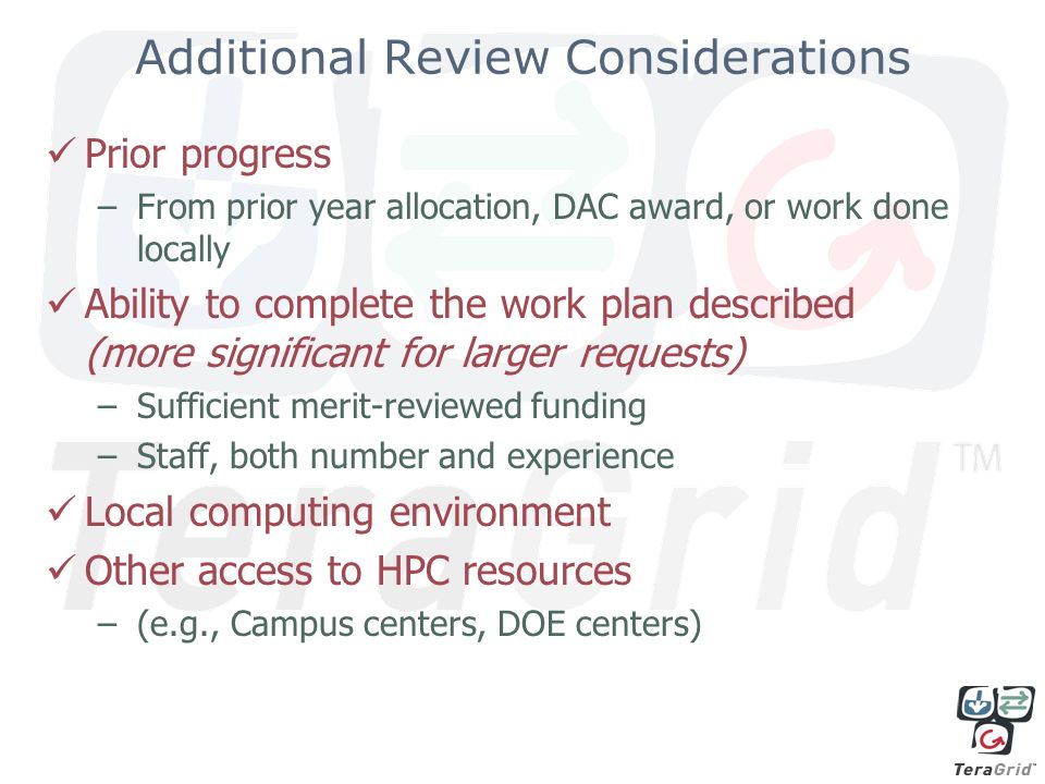 Additional Review Considerations Prior progress –From prior year allocation, DAC award, or work done locally Ability to complete the work plan described (more significant for larger requests) –Sufficient merit-reviewed funding –Staff, both number and experience Local computing environment Other access to HPC resources –(e.g., Campus centers, DOE centers)