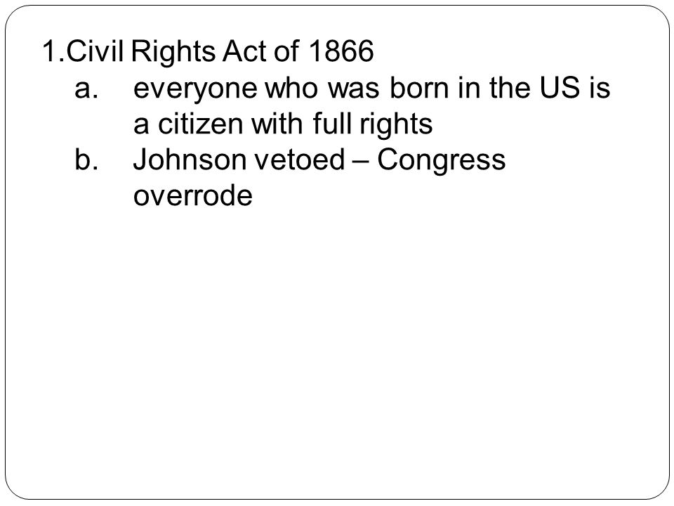 1.Civil Rights Act of 1866 a. everyone who was born in the US is a citizen with full rights b.