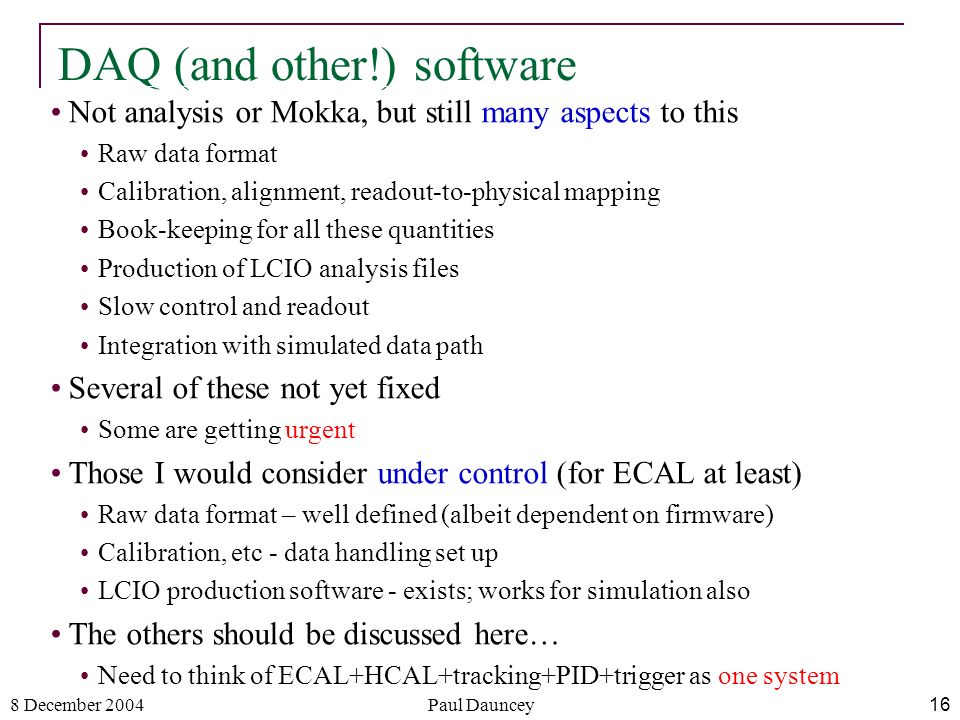 8 December 2004Paul Dauncey16 DAQ (and other!) software Not analysis or Mokka, but still many aspects to this Raw data format Calibration, alignment, readout-to-physical mapping Book-keeping for all these quantities Production of LCIO analysis files Slow control and readout Integration with simulated data path Several of these not yet fixed Some are getting urgent Those I would consider under control (for ECAL at least) Raw data format – well defined (albeit dependent on firmware) Calibration, etc - data handling set up LCIO production software - exists; works for simulation also The others should be discussed here… Need to think of ECAL+HCAL+tracking+PID+trigger as one system