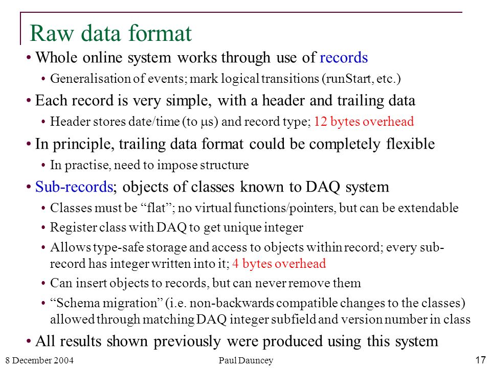 8 December 2004Paul Dauncey17 Raw data format Whole online system works through use of records Generalisation of events; mark logical transitions (runStart, etc.) Each record is very simple, with a header and trailing data Header stores date/time (to  s) and record type; 12 bytes overhead In principle, trailing data format could be completely flexible In practise, need to impose structure Sub-records; objects of classes known to DAQ system Classes must be flat ; no virtual functions/pointers, but can be extendable Register class with DAQ to get unique integer Allows type-safe storage and access to objects within record; every sub- record has integer written into it; 4 bytes overhead Can insert objects to records, but can never remove them Schema migration (i.e.
