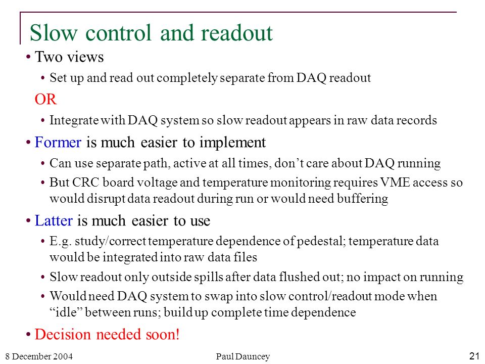 8 December 2004Paul Dauncey21 Slow control and readout Two views Set up and read out completely separate from DAQ readout OR Integrate with DAQ system so slow readout appears in raw data records Former is much easier to implement Can use separate path, active at all times, don’t care about DAQ running But CRC board voltage and temperature monitoring requires VME access so would disrupt data readout during run or would need buffering Latter is much easier to use E.g.