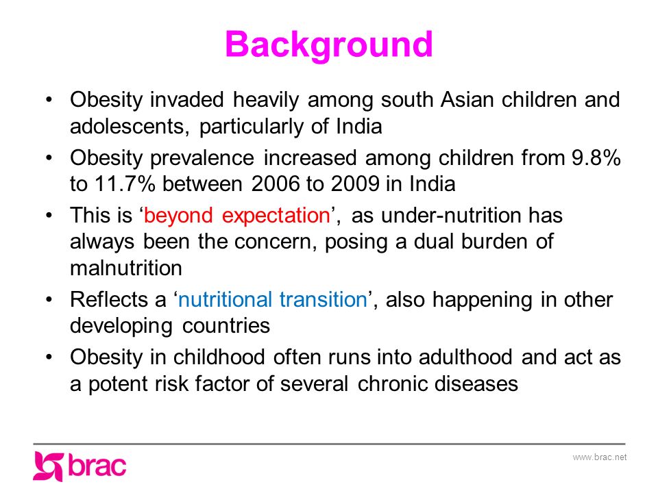 Background Obesity invaded heavily among south Asian children and adolescents, particularly of India Obesity prevalence increased among children from 9.8% to 11.7% between 2006 to 2009 in India This is ‘beyond expectation’, as under-nutrition has always been the concern, posing a dual burden of malnutrition Reflects a ‘nutritional transition’, also happening in other developing countries Obesity in childhood often runs into adulthood and act as a potent risk factor of several chronic diseases