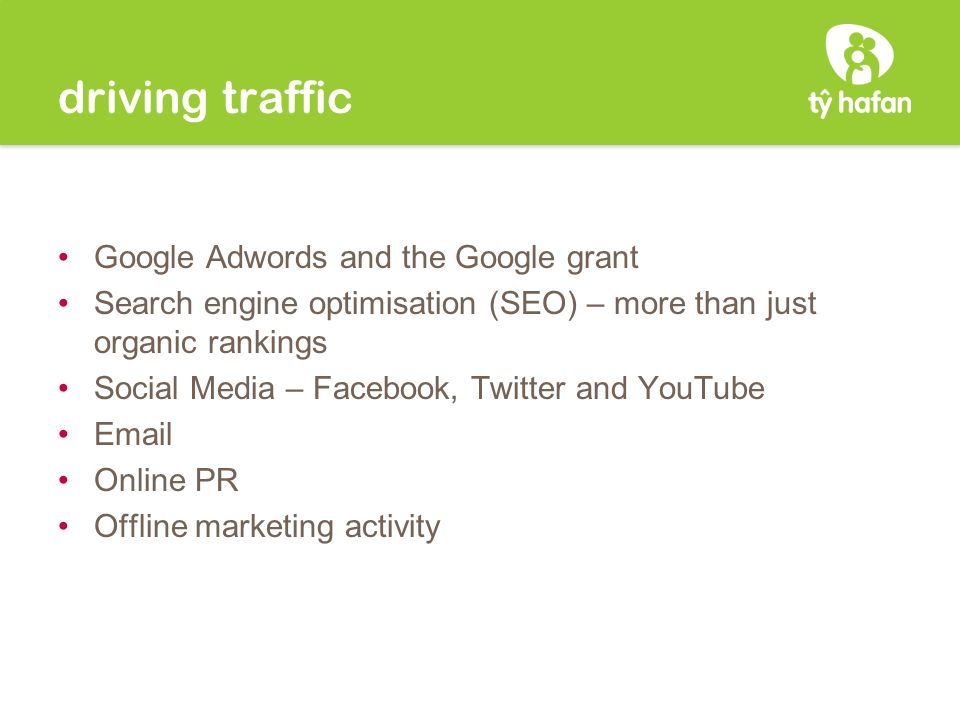 driving traffic Google Adwords and the Google grant Search engine optimisation (SEO) – more than just organic rankings Social Media – Facebook, Twitter and YouTube  Online PR Offline marketing activity