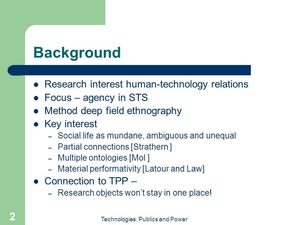 Technologies, Publics and Power 2 Background Research interest human-technology relations Focus – agency in STS Method deep field ethnography Key interest – Social life as mundane, ambiguous and unequal – Partial connections [Strathern ] – Multiple ontologies [Mol ] – Material performativity [Latour and Law] Connection to TPP – – Research objects won’t stay in one place!