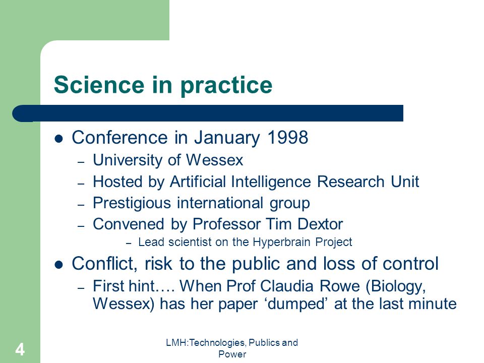 LMH:Technologies, Publics and Power 4 Science in practice Conference in January 1998 – University of Wessex – Hosted by Artificial Intelligence Research Unit – Prestigious international group – Convened by Professor Tim Dextor – Lead scientist on the Hyperbrain Project Conflict, risk to the public and loss of control – First hint….