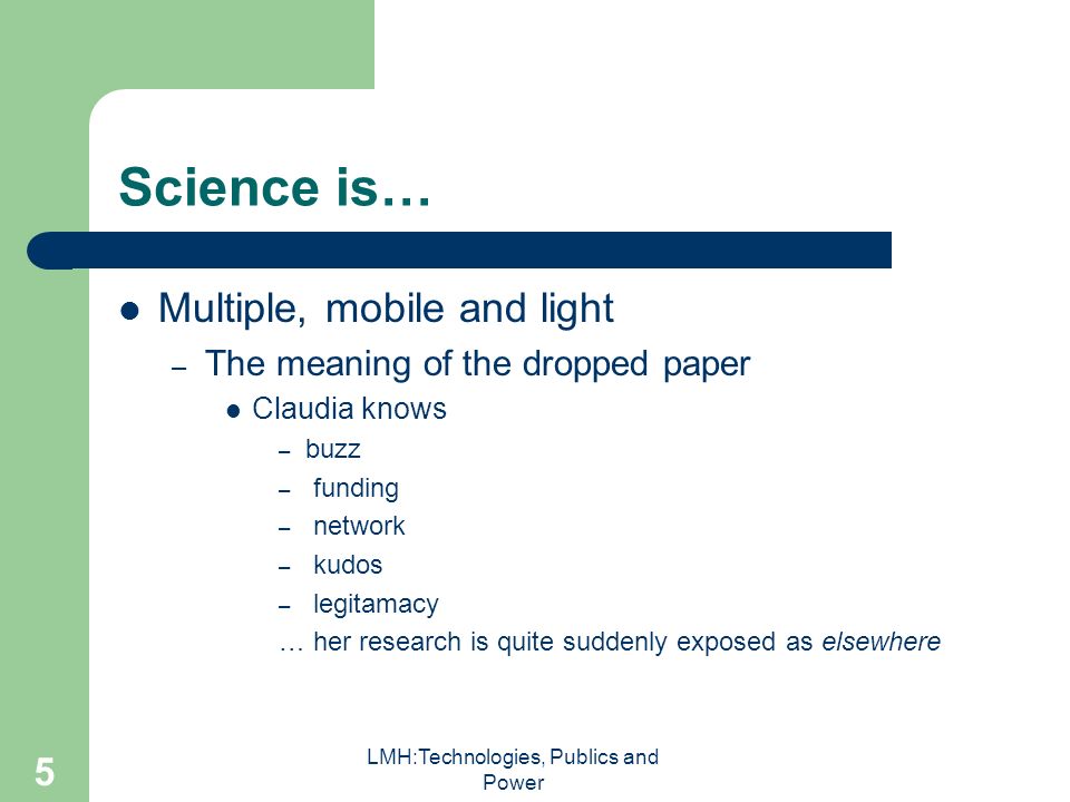 LMH:Technologies, Publics and Power 5 Science is… Multiple, mobile and light – The meaning of the dropped paper Claudia knows – buzz – funding – network – kudos – legitamacy … her research is quite suddenly exposed as elsewhere