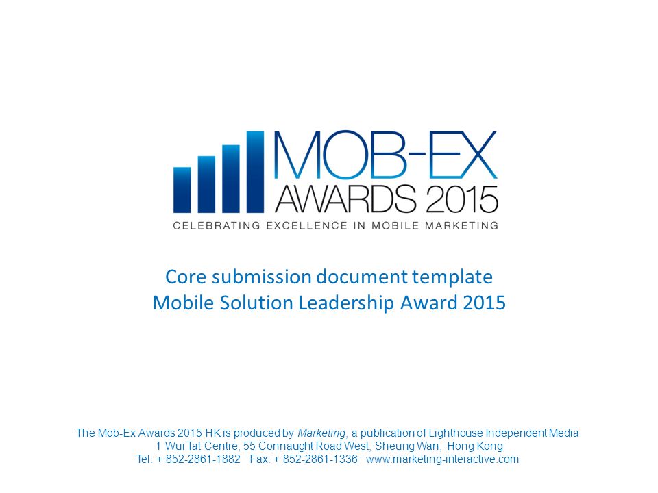 Core submission document template Mobile Solution Leadership Award 2015 The Mob-Ex Awards 2015 HK is produced by Marketing, a publication of Lighthouse Independent Media 1 Wui Tat Centre, 55 Connaught Road West, Sheung Wan, Hong Kong Tel: Fax: