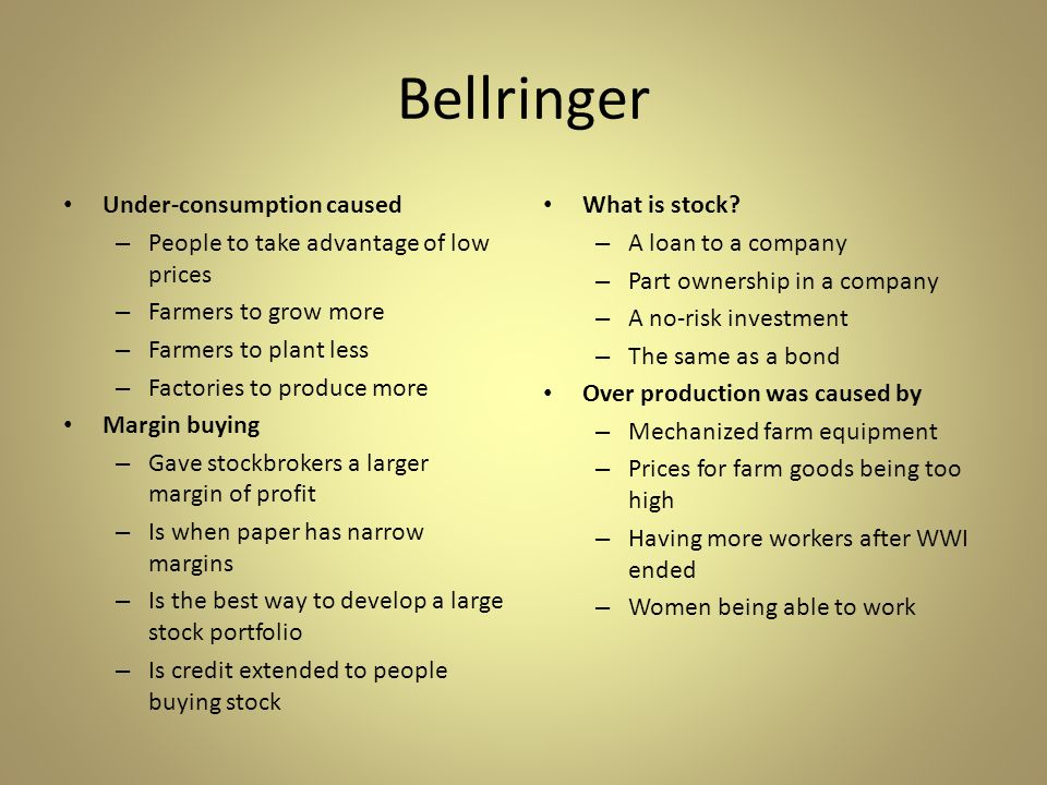 Bellringer Under-consumption caused – People to take advantage of low prices – Farmers to grow more – Farmers to plant less – Factories to produce more Margin buying – Gave stockbrokers a larger margin of profit – Is when paper has narrow margins – Is the best way to develop a large stock portfolio – Is credit extended to people buying stock What is stock.
