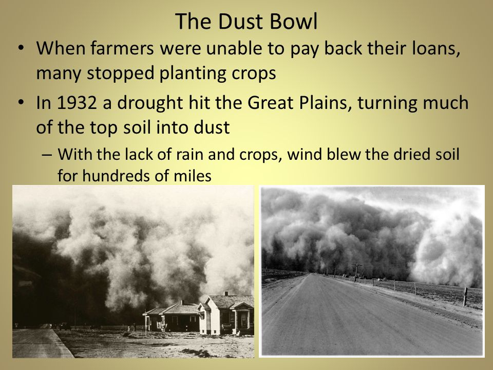 The Dust Bowl When farmers were unable to pay back their loans, many stopped planting crops In 1932 a drought hit the Great Plains, turning much of the top soil into dust – With the lack of rain and crops, wind blew the dried soil for hundreds of miles