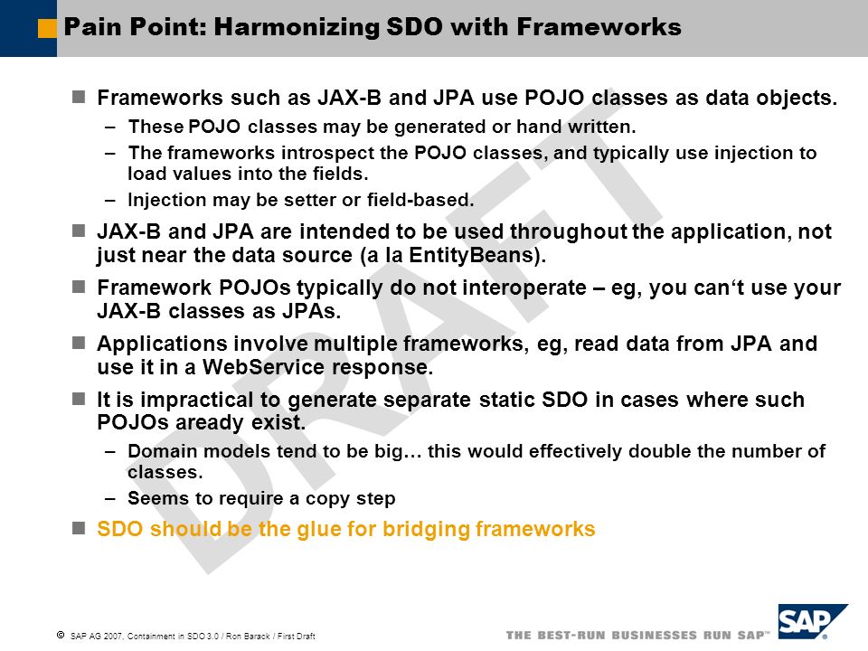  SAP AG 2007, Containment in SDO 3.0 / Ron Barack / First Draft DRAFT Pain Point: Harmonizing SDO with Frameworks Frameworks such as JAX-B and JPA use POJO classes as data objects.