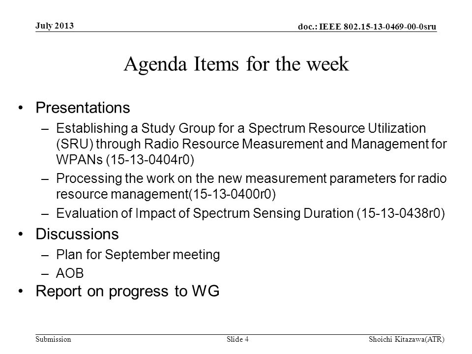 doc.: IEEE sru Submission Agenda Items for the week July 2013 Shoichi Kitazawa(ATR)Slide 4 Presentations –Establishing a Study Group for a Spectrum Resource Utilization (SRU) through Radio Resource Measurement and Management for WPANs ( r0) –Processing the work on the new measurement parameters for radio resource management( r0) –Evaluation of Impact of Spectrum Sensing Duration ( r0) Discussions –Plan for September meeting –AOB Report on progress to WG