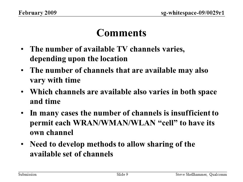 sg-whitespace-09/0029r1 Submission February 2009 Steve Shellhammer, QualcommSlide 9 Comments The number of available TV channels varies, depending upon the location The number of channels that are available may also vary with time Which channels are available also varies in both space and time In many cases the number of channels is insufficient to permit each WRAN/WMAN/WLAN cell to have its own channel Need to develop methods to allow sharing of the available set of channels
