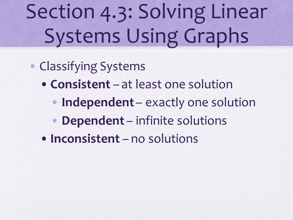 Section 4.3: Solving Linear Systems Using Graphs Classifying Systems Consistent – at least one solution Independent – exactly one solution Dependent – infinite solutions Inconsistent – no solutions
