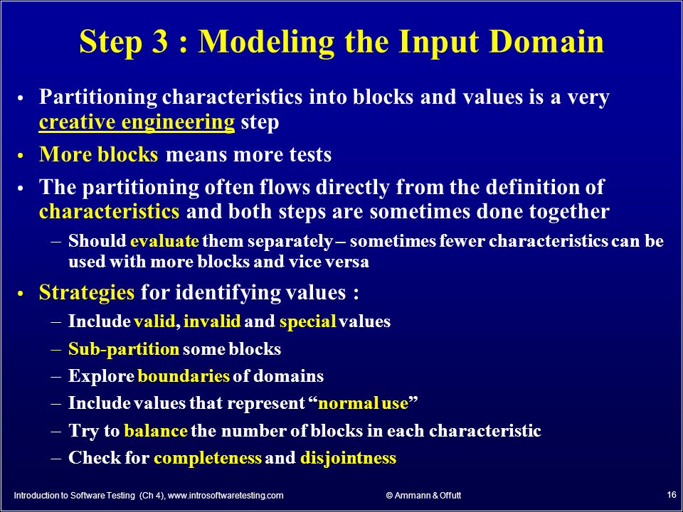© Ammann & Offutt 16 Step 3 : Modeling the Input Domain Partitioning characteristics into blocks and values is a very creative engineering step More blocks means more tests The partitioning often flows directly from the definition of characteristics and both steps are sometimes done together –Should evaluate them separately – sometimes fewer characteristics can be used with more blocks and vice versa Strategies for identifying values : –Include valid, invalid and special values –Sub-partition some blocks –Explore boundaries of domains –Include values that represent normal use –Try to balance the number of blocks in each characteristic –Check for completeness and disjointness Introduction to Software Testing (Ch 4),