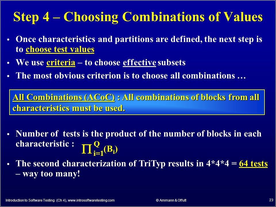 © Ammann & Offutt 23 Step 4 – Choosing Combinations of Values Once characteristics and partitions are defined, the next step is to choose test values We use criteria – to choose effective subsets The most obvious criterion is to choose all combinations … All Combinations (ACoC) : All combinations of blocks from all characteristics must be used.