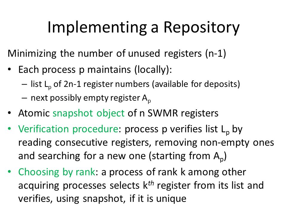 Implementing a Repository Minimizing the number of unused registers (n-1) Each process p maintains (locally): – list L p of 2n-1 register numbers (available for deposits) – next possibly empty register A p Atomic snapshot object of n SWMR registers Verification procedure: process p verifies list L p by reading consecutive registers, removing non-empty ones and searching for a new one (starting from A p ) Choosing by rank: a process of rank k among other acquiring processes selects k th register from its list and verifies, using snapshot, if it is unique