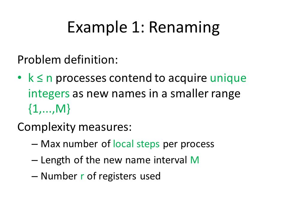 Example 1: Renaming Problem definition: k ≤ n processes contend to acquire unique integers as new names in a smaller range {1,...,M} Complexity measures: – Max number of local steps per process – Length of the new name interval M – Number r of registers used