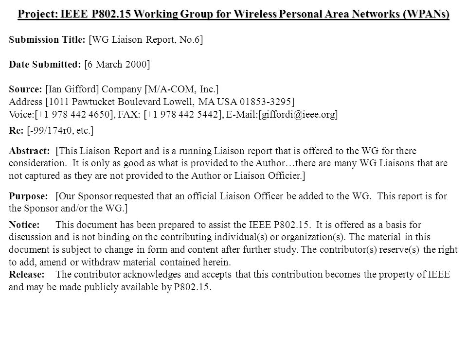 doc.: IEEE /037r0 Submission March 2000 Ian Gifford, M/A-COM, Inc.Slide 1 Project: IEEE P Working Group for Wireless Personal Area Networks (WPANs) Submission Title: [WG Liaison Report, No.6] Date Submitted: [6 March 2000] Source: [Ian Gifford] Company [M/A-COM, Inc.] Address [1011 Pawtucket Boulevard Lowell, MA USA ] Voice:[ ], FAX: [ ], Re: [-99/174r0, etc.] Abstract:[This Liaison Report and is a running Liaison report that is offered to the WG for there consideration.