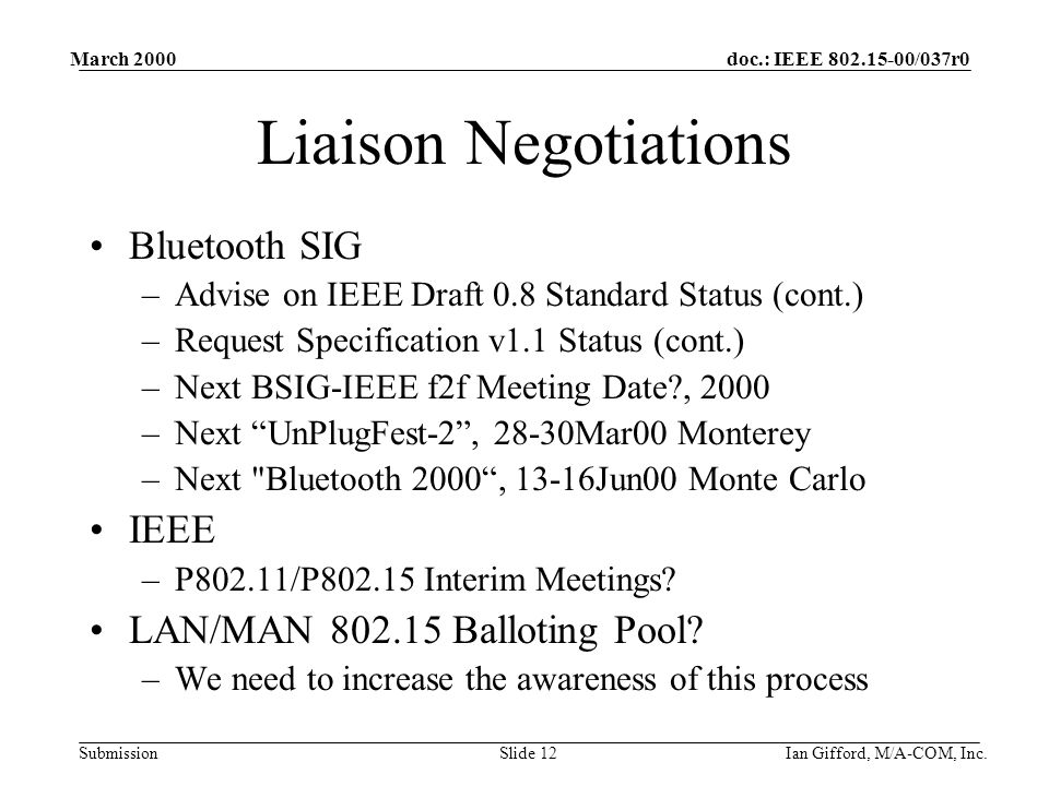 doc.: IEEE /037r0 Submission March 2000 Ian Gifford, M/A-COM, Inc.Slide 12 Liaison Negotiations Bluetooth SIG –Advise on IEEE Draft 0.8 Standard Status (cont.) –Request Specification v1.1 Status (cont.) –Next BSIG-IEEE f2f Meeting Date , 2000 –Next UnPlugFest-2 , 28-30Mar00 Monterey –Next Bluetooth 2000 , 13-16Jun00 Monte Carlo IEEE –P802.11/P Interim Meetings.