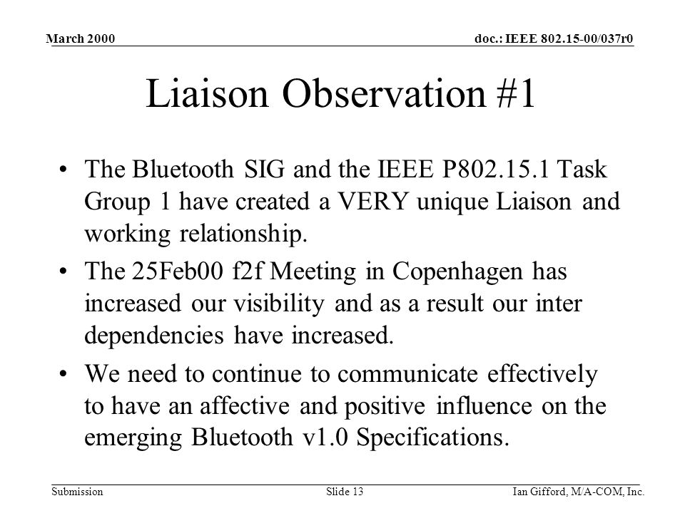 doc.: IEEE /037r0 Submission March 2000 Ian Gifford, M/A-COM, Inc.Slide 13 Liaison Observation #1 The Bluetooth SIG and the IEEE P Task Group 1 have created a VERY unique Liaison and working relationship.