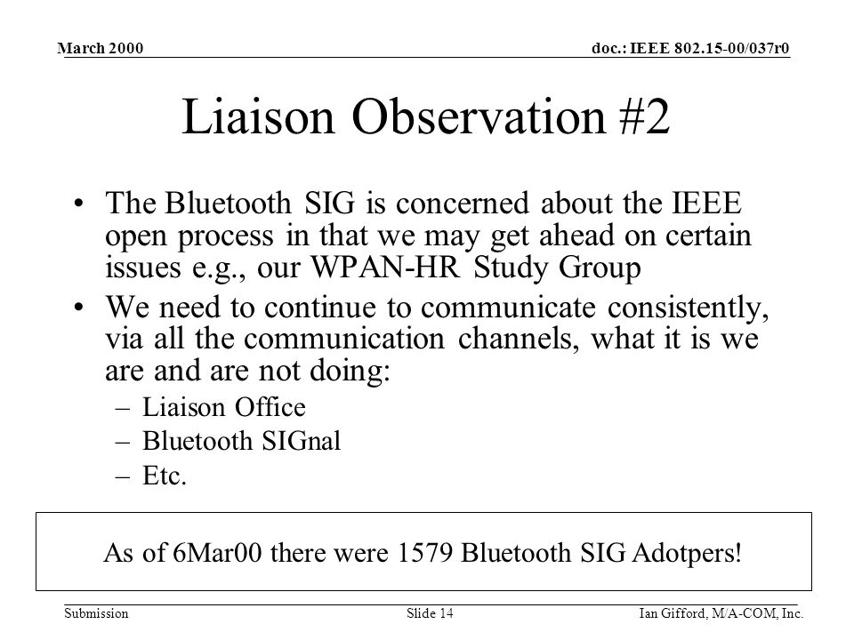 doc.: IEEE /037r0 Submission March 2000 Ian Gifford, M/A-COM, Inc.Slide 14 Liaison Observation #2 The Bluetooth SIG is concerned about the IEEE open process in that we may get ahead on certain issues e.g., our WPAN-HR Study Group We need to continue to communicate consistently, via all the communication channels, what it is we are and are not doing: –Liaison Office –Bluetooth SIGnal –Etc.