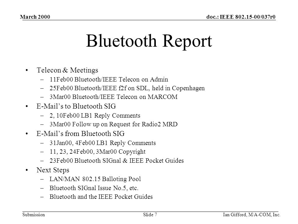 doc.: IEEE /037r0 Submission March 2000 Ian Gifford, M/A-COM, Inc.Slide 7 Bluetooth Report Telecon & Meetings –11Feb00 Bluetooth/IEEE Telecon on Admin –25Feb00 Bluetooth/IEEE f2f on SDL, held in Copenhagen –3Mar00 Bluetooth/IEEE Telecon on MARCOM  ’s to Bluetooth SIG –2, 10Feb00 LB1 Reply Comments –3Mar00 Follow up on Request for Radio2 MRD  ’s from Bluetooth SIG –31Jan00, 4Feb00 LB1 Reply Comments –11, 23, 24Feb00, 3Mar00 Copyright –23Feb00 Bluetooth SIGnal & IEEE Pocket Guides Next Steps –LAN/MAN Balloting Pool –Bluetooth SIGnal Issue No.5, etc.