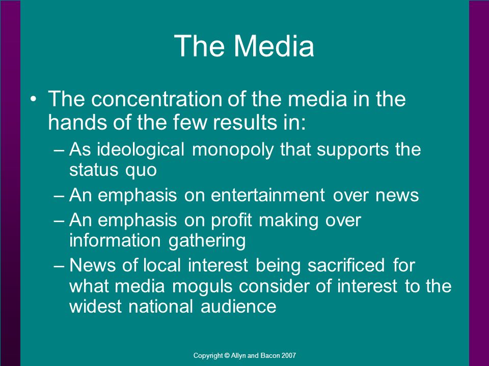 Copyright © Allyn and Bacon 2007 The Media The concentration of the media in the hands of the few results in: –As ideological monopoly that supports the status quo –An emphasis on entertainment over news –An emphasis on profit making over information gathering –News of local interest being sacrificed for what media moguls consider of interest to the widest national audience