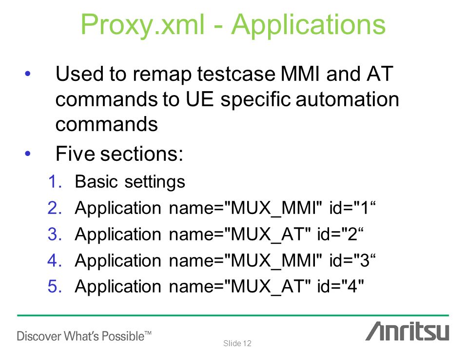 Internal use only Slide 12 Proxy.xml - Applications Used to remap testcase MMI and AT commands to UE specific automation commands Five sections: 1.Basic settings 2.Application name= MUX_MMI id= 1 3.Application name= MUX_AT id= 2 4.Application name= MUX_MMI id= 3 5.Application name= MUX_AT id= 4