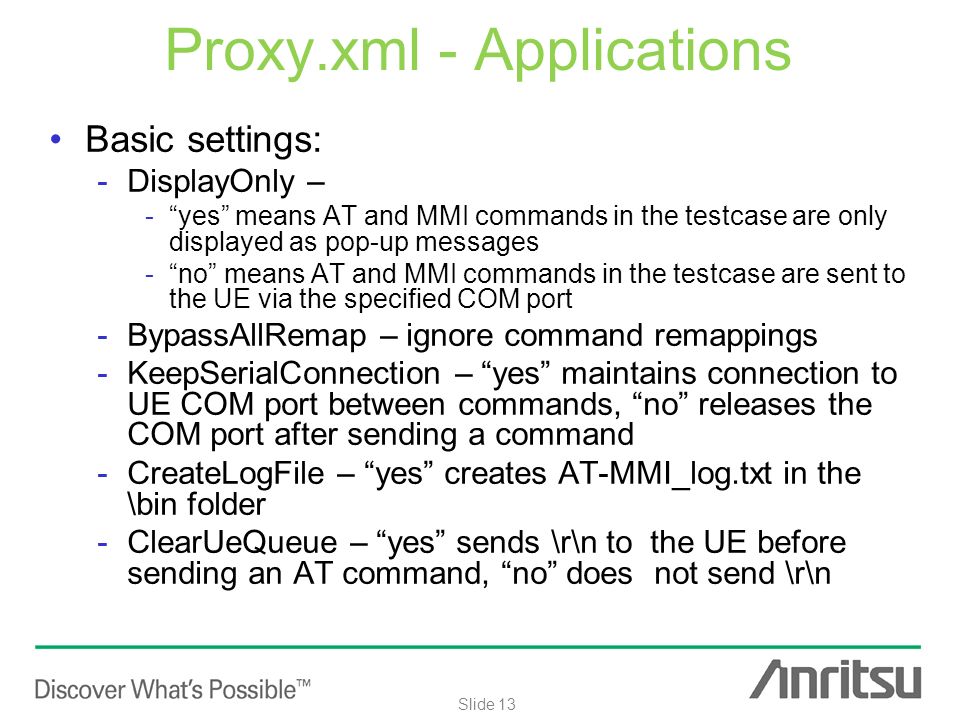 Internal use only Slide 13 Proxy.xml - Applications Basic settings: -DisplayOnly – - yes means AT and MMI commands in the testcase are only displayed as pop-up messages - no means AT and MMI commands in the testcase are sent to the UE via the specified COM port -BypassAllRemap – ignore command remappings -KeepSerialConnection – yes maintains connection to UE COM port between commands, no releases the COM port after sending a command -CreateLogFile – yes creates AT-MMI_log.txt in the \bin folder -ClearUeQueue – yes sends \r\n to the UE before sending an AT command, no does not send \r\n