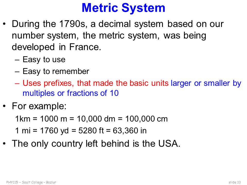 PHY115 – Sault College – Bazlurslide 10 Metric System During the 1790s, a decimal system based on our number system, the metric system, was being developed in France.