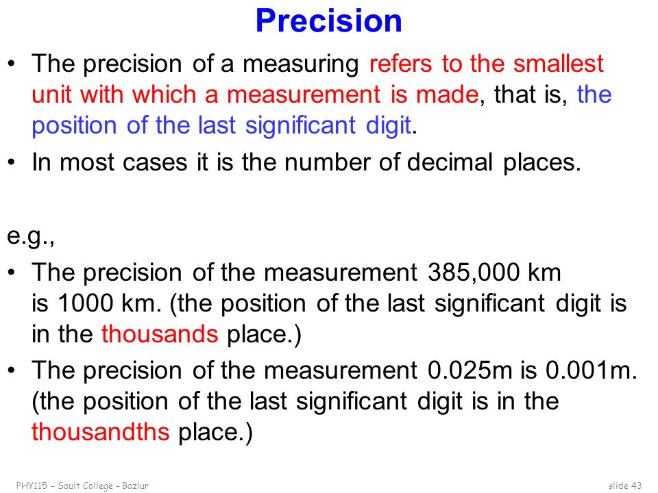 PHY115 – Sault College – Bazlurslide 43 Precision The precision of a measuring refers to the smallest unit with which a measurement is made, that is, the position of the last significant digit.